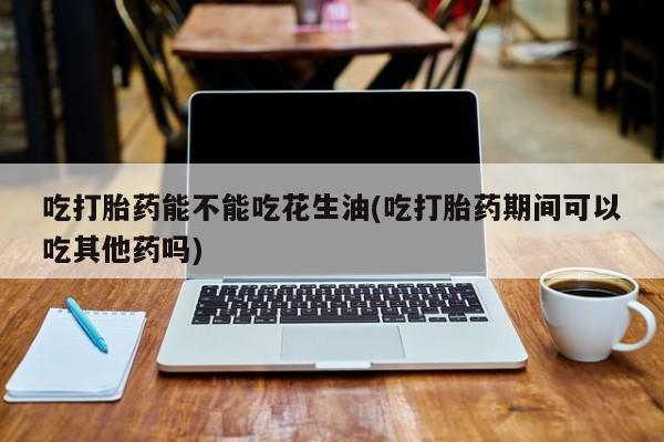 哪里有打胎药购买吃打胎药能不能吃花生油(吃打胎药期间可以吃其他药吗)