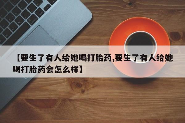 哪里有打胎药购买【要生了有人给她喝打胎药,要生了有人给她喝打胎药会怎么样】