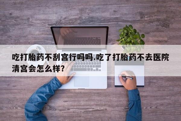 哪里有打胎药购买吃打胎药不刮宫行吗吗.吃了打胎药不去医院清宫会怎么样？