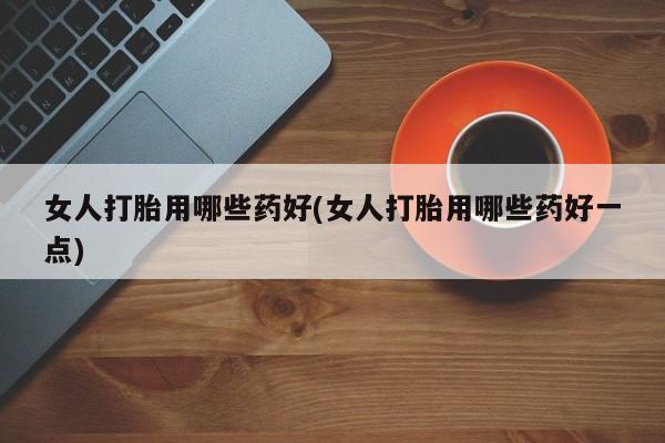 哪里有打胎药购买女人打胎用哪些药好(女人打胎用哪些药好一点)
