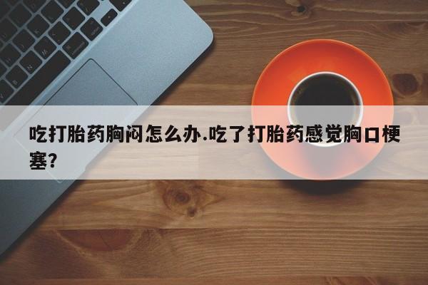 哪里有打胎药购买吃打胎药胸闷怎么办.吃了打胎药感觉胸口梗塞？