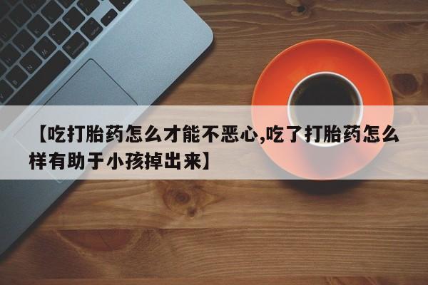 哪里有打胎药购买【吃打胎药怎么才能不恶心,吃了打胎药怎么样有助于小孩掉出来】