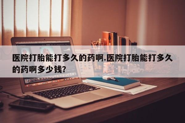 哪里有打胎药购买医院打胎能打多久的药啊.医院打胎能打多久的药啊多少钱？