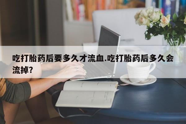 哪里有打胎药购买吃打胎药后要多久才流血.吃打胎药后多久会流掉？