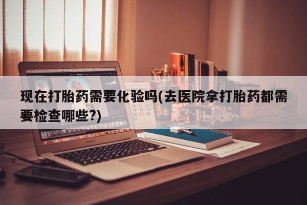 哪里有打胎药购买现在打胎药需要化验吗(去医院拿打胎药都需要检查哪些?)