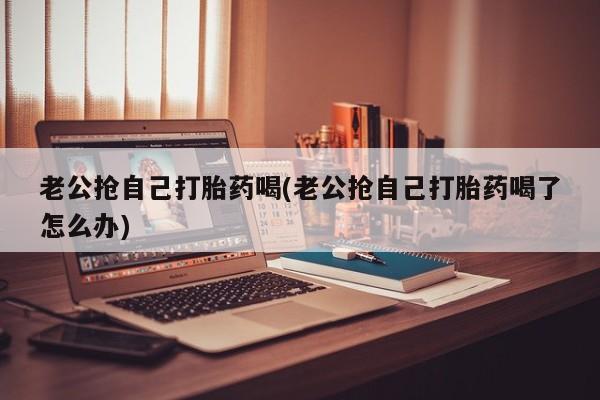 哪里有打胎药购买老公抢自己打胎药喝(老公抢自己打胎药喝了怎么办)