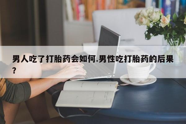 哪里有打胎药购买男人吃了打胎药会如何.男性吃打胎药的后果？