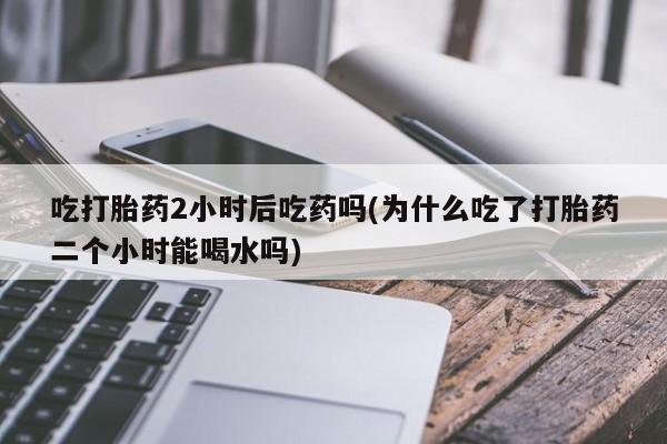 哪里有打胎药购买吃打胎药2小时后吃药吗(为什么吃了打胎药二个小时能喝水吗)