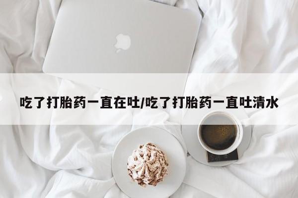 哪里有打胎药购买吃了打胎药一直在吐/吃了打胎药一直吐清水
