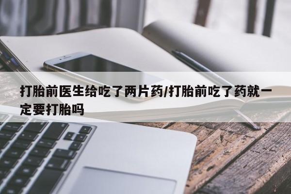 哪里有打胎药购买打胎前医生给吃了两片药/打胎前吃了药就一定要打胎吗