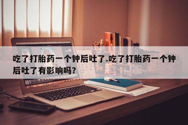 哪里有打胎药购买吃了打胎药一个钟后吐了.吃了打胎药一个钟后吐了有影响吗？