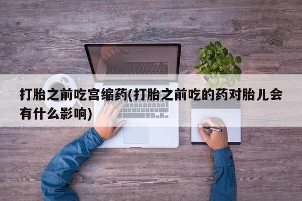 哪里有打胎药购买打胎之前吃宫缩药(打胎之前吃的药对胎儿会有什么影响)