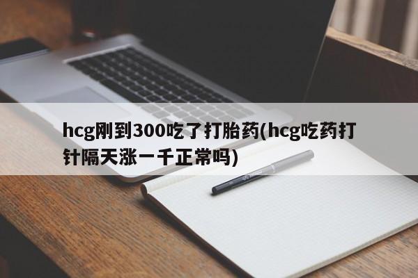 哪里有打胎药购买hcg刚到300吃了打胎药(hcg吃药打针隔天涨一千正常吗)