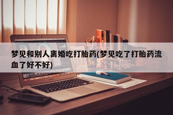 哪里有打胎药购买梦见和别人离婚吃打胎药(梦见吃了打胎药流血了好不好)
