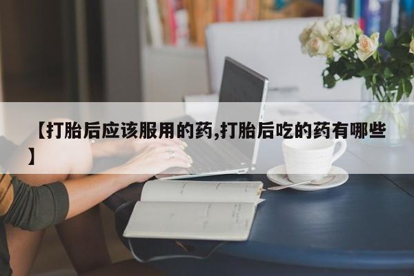 哪里有打胎药购买【打胎后应该服用的药,打胎后吃的药有哪些】