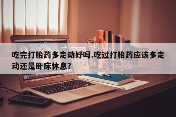 哪里有打胎药购买吃完打胎药多走动好吗.吃过打胎药应该多走动还是卧床休息？