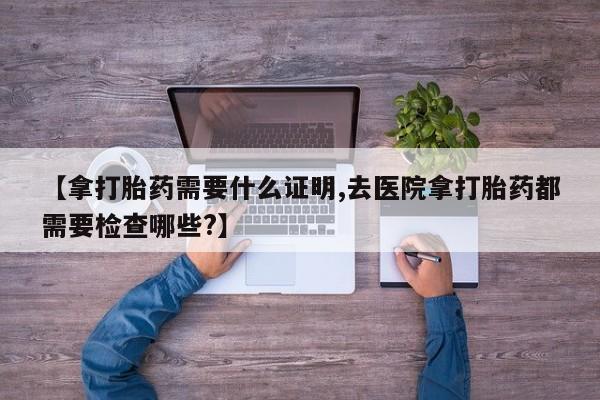 哪里有打胎药购买【拿打胎药需要什么证明,去医院拿打胎药都需要检查哪些?】