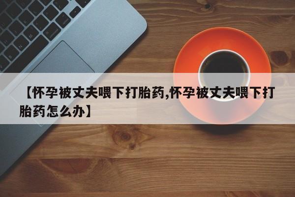 哪里有打胎药购买【怀孕被丈夫喂下打胎药,怀孕被丈夫喂下打胎药怎么办】