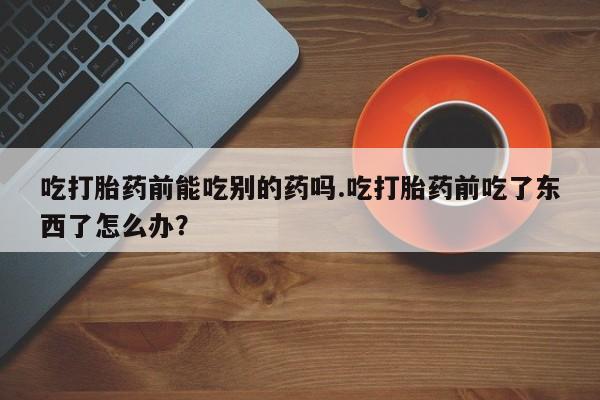 哪里有打胎药购买吃打胎药前能吃别的药吗.吃打胎药前吃了东西了怎么办？