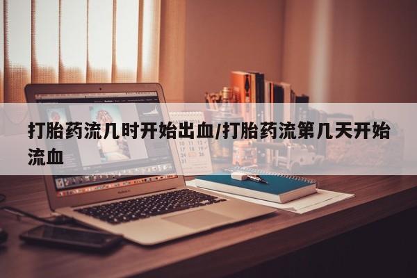 哪里有打胎药购买打胎药流几时开始出血/打胎药流第几天开始流血