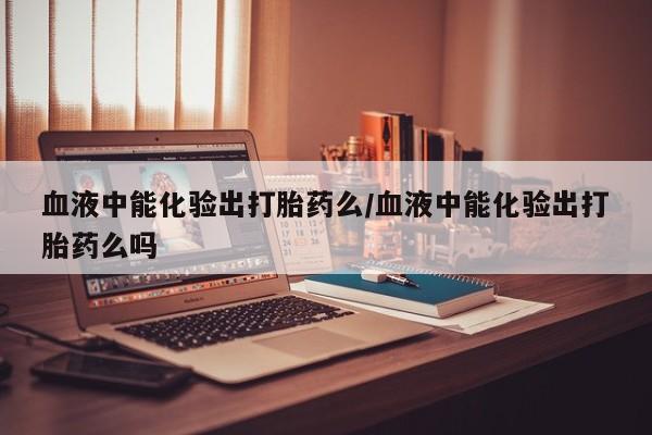 哪里有打胎药购买血液中能化验出打胎药么/血液中能化验出打胎药么吗