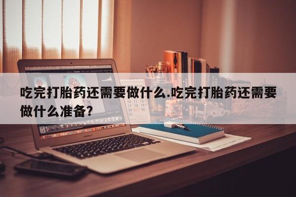 哪里有打胎药购买吃完打胎药还需要做什么.吃完打胎药还需要做什么准备？