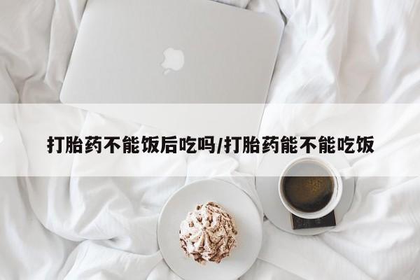 哪里有打胎药购买打胎药不能饭后吃吗/打胎药能不能吃饭