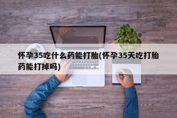 哪里有打胎药购买怀孕35吃什么药能打胎(怀孕35天吃打胎药能打掉吗)