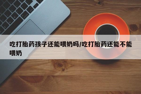 哪里有打胎药购买吃打胎药孩子还能喂奶吗/吃打胎药还能不能喂奶