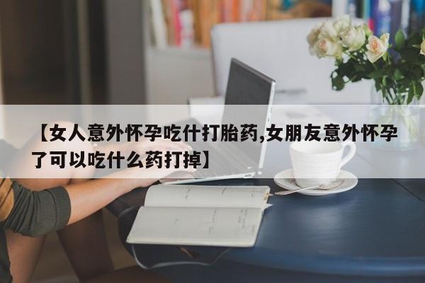 哪里有打胎药购买【女人意外怀孕吃什打胎药,女朋友意外怀孕了可以吃什么药打掉】