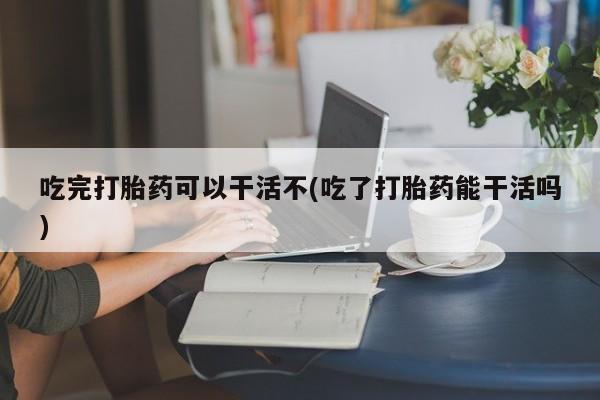 哪里有打胎药购买吃完打胎药可以干活不(吃了打胎药能干活吗)