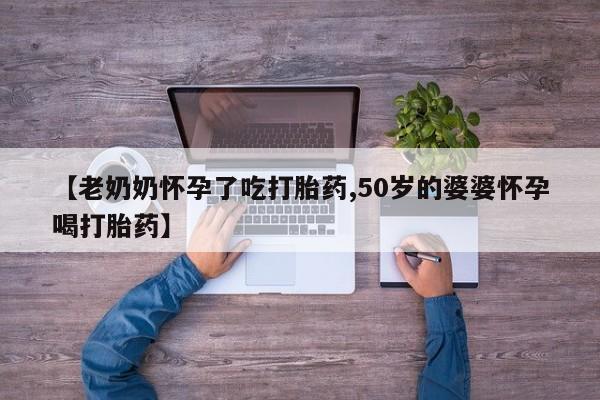 哪里有打胎药购买【老奶奶怀孕了吃打胎药,50岁的婆婆怀孕喝打胎药】