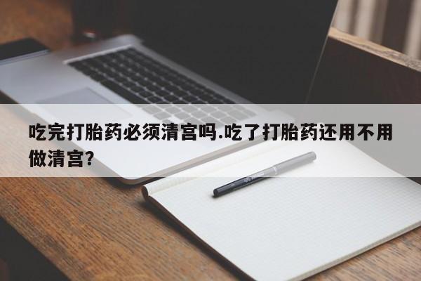 哪里有打胎药购买吃完打胎药必须清宫吗.吃了打胎药还用不用做清宫？