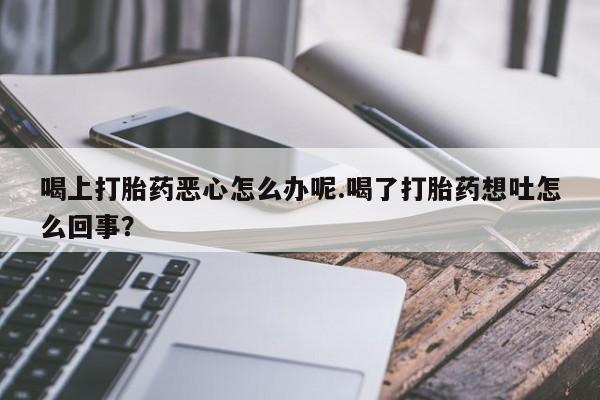 哪里有打胎药购买喝上打胎药恶心怎么办呢.喝了打胎药想吐怎么回事？