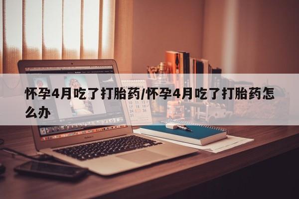 哪里有打胎药购买怀孕4月吃了打胎药/怀孕4月吃了打胎药怎么办