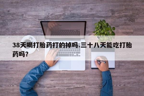 哪里有打胎药购买38天喝打胎药打的掉吗.三十八天能吃打胎药吗？