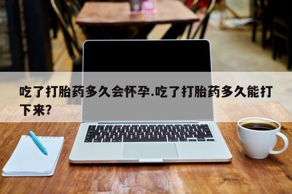 哪里有打胎药购买吃了打胎药多久会怀孕.吃了打胎药多久能打下来？
