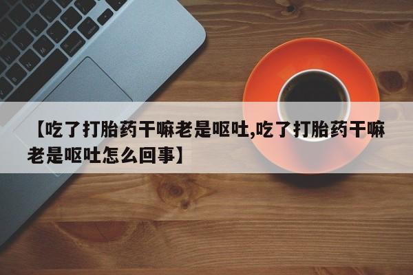哪里有打胎药购买【吃了打胎药干嘛老是呕吐,吃了打胎药干嘛老是呕吐怎么回事】