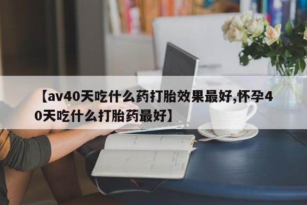 哪里有打胎药购买【av40天吃什么药打胎效果最好,怀孕40天吃什么打胎药最好】