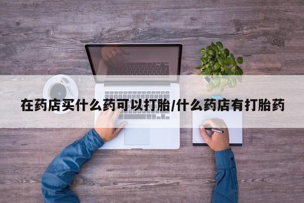 哪里有打胎药购买在药店买什么药可以打胎/什么药店有打胎药