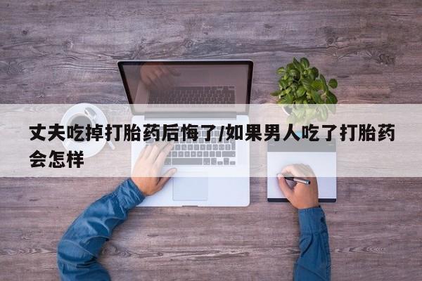 哪里有打胎药购买丈夫吃掉打胎药后悔了/如果男人吃了打胎药会怎样