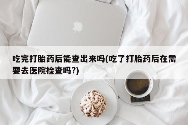 哪里有打胎药购买吃完打胎药后能查出来吗(吃了打胎药后在需要去医院检查吗?)