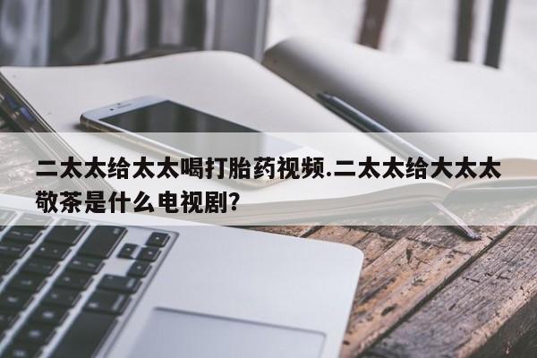 哪里有打胎药购买二太太给太太喝打胎药视频.二太太给大太太敬茶是什么电视剧？