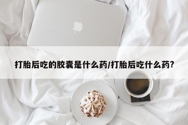 哪里有打胎药购买打胎后吃的胶囊是什么药/打胎后吃什么药?