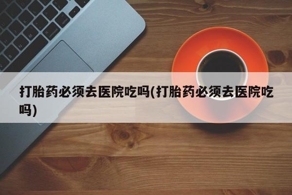 哪里有打胎药购买打胎药必须去医院吃吗(打胎药必须去医院吃吗)
