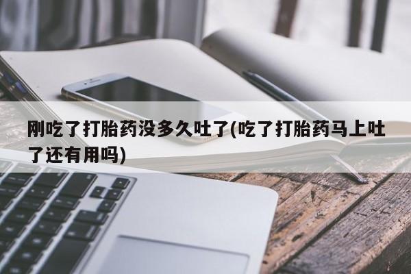 哪里有打胎药购买刚吃了打胎药没多久吐了(吃了打胎药马上吐了还有用吗)