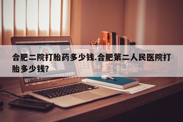 哪里有打胎药购买合肥二院打胎药多少钱.合肥第二人民医院打胎多少钱？