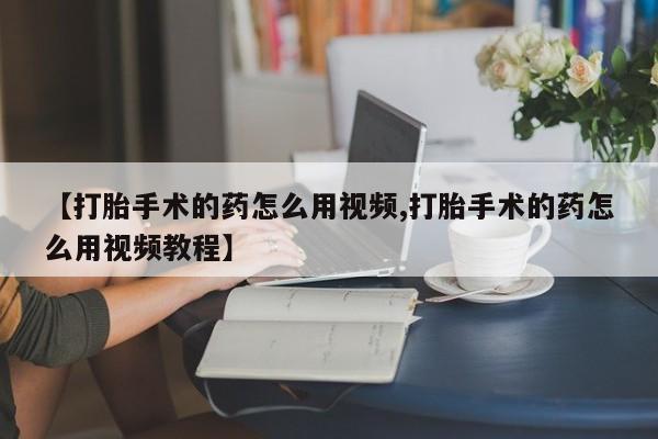 哪里有打胎药购买【打胎手术的药怎么用视频,打胎手术的药怎么用视频教程】