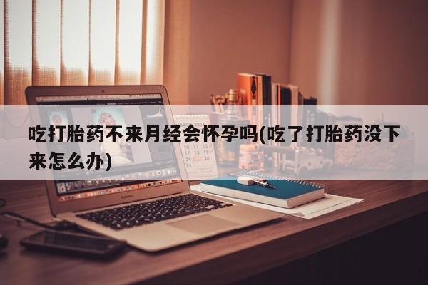 哪里有打胎药购买吃打胎药不来月经会怀孕吗(吃了打胎药没下来怎么办)