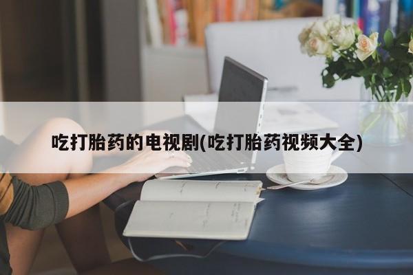 哪里有打胎药购买吃打胎药的电视剧(吃打胎药视频大全)